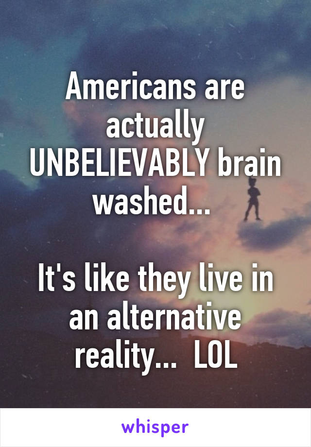 Americans are actually UNBELIEVABLY brain washed... 

It's like they live in an alternative reality...  LOL
