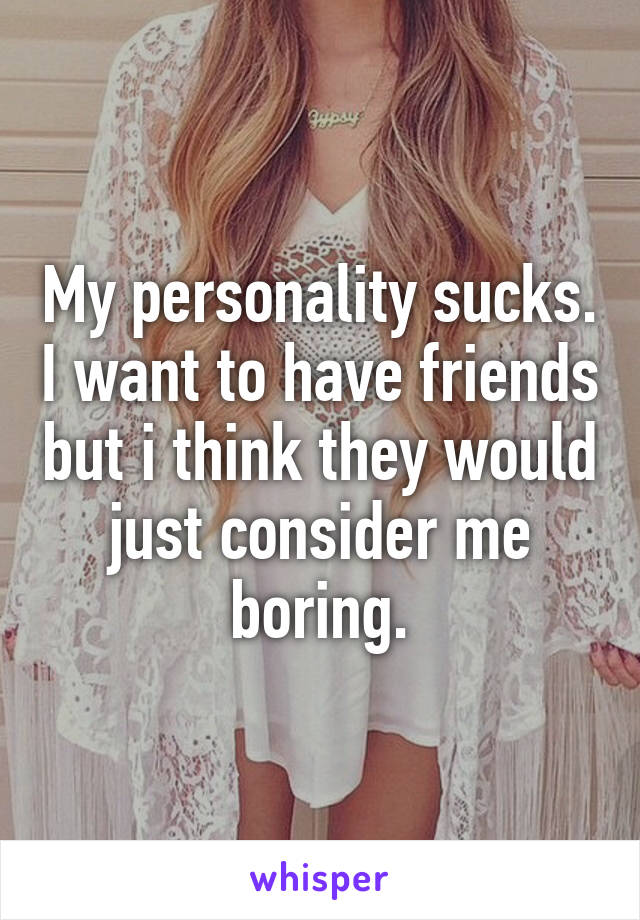 My personality sucks. I want to have friends but i think they would just consider me boring.