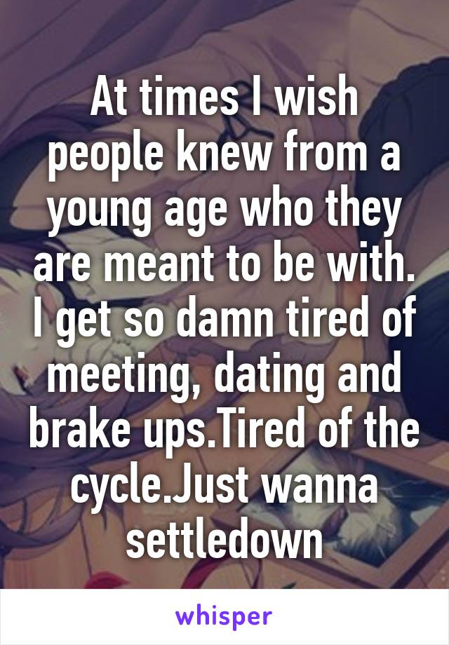 At times I wish people knew from a young age who they are meant to be with. I get so damn tired of meeting, dating and brake ups.Tired of the cycle.Just wanna settledown