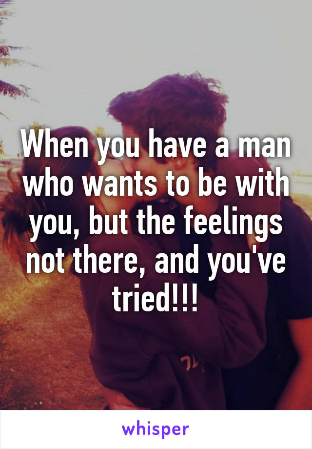 When you have a man who wants to be with you, but the feelings not there, and you've tried!!!