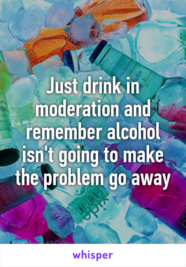 Just drink in moderation and remember alcohol isn't going to make the problem go away