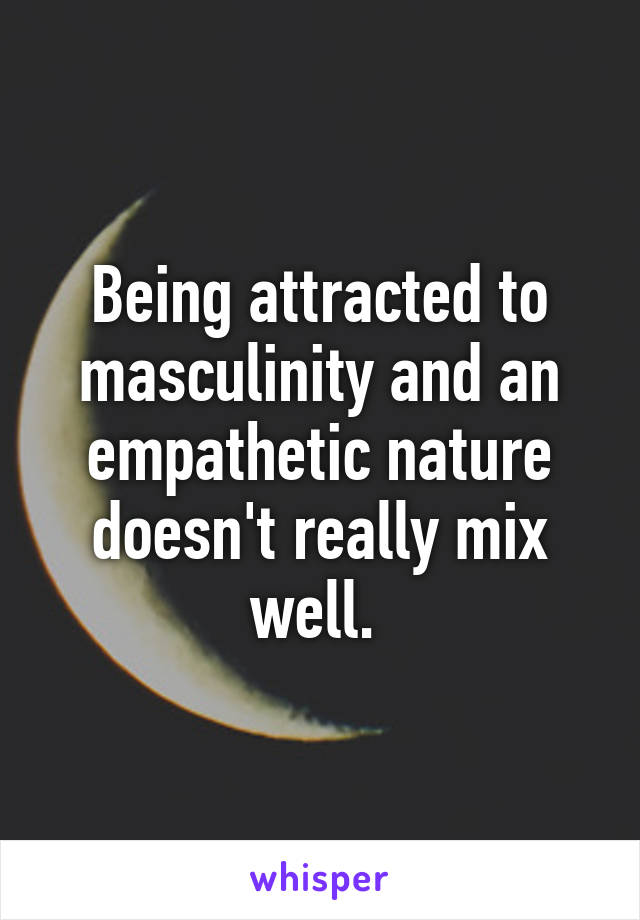 Being attracted to masculinity and an empathetic nature doesn't really mix well. 