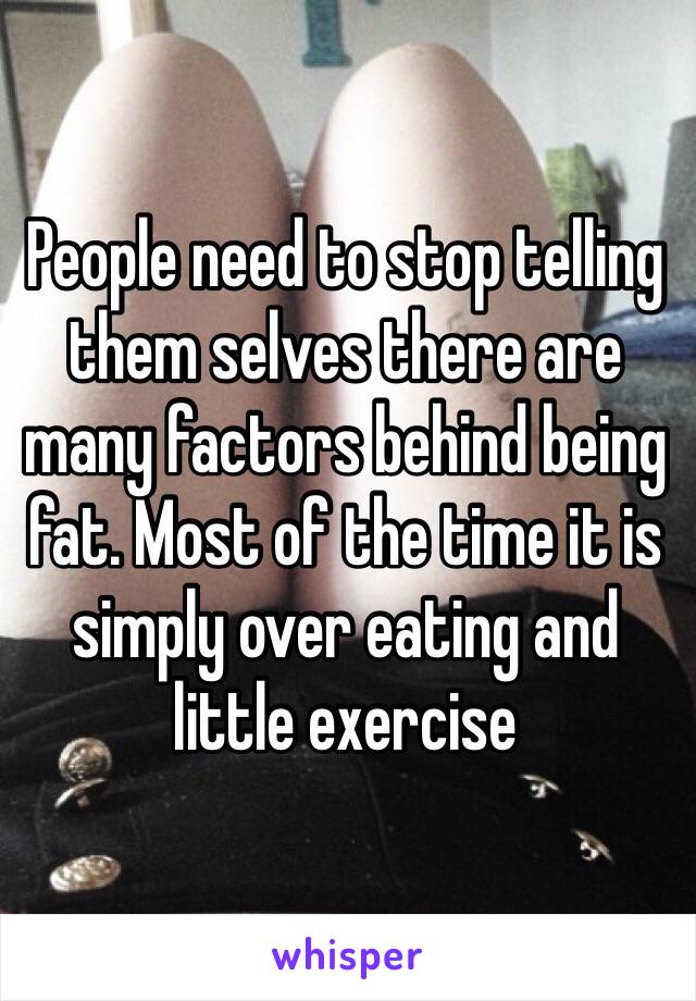 People need to stop telling them selves there are many factors behind being fat. Most of the time it is simply over eating and little exercise 