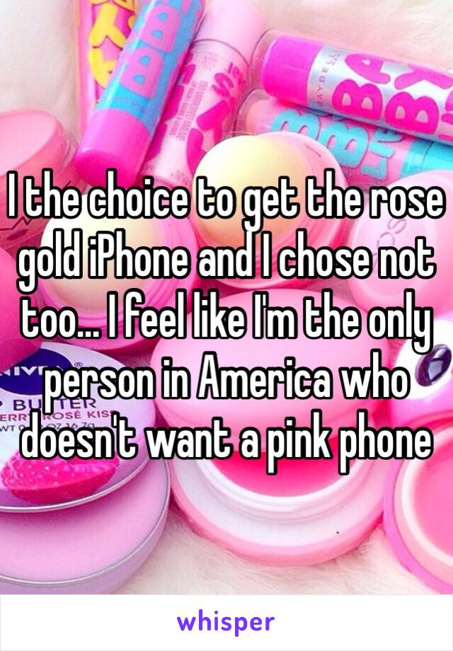 I the choice to get the rose gold iPhone and I chose not too... I feel like I'm the only person in America who doesn't want a pink phone