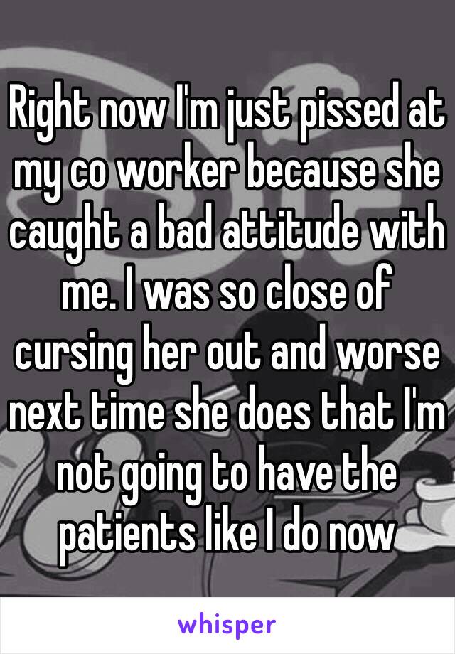 Right now I'm just pissed at my co worker because she caught a bad attitude with me. I was so close of cursing her out and worse next time she does that I'm not going to have the patients like I do now 