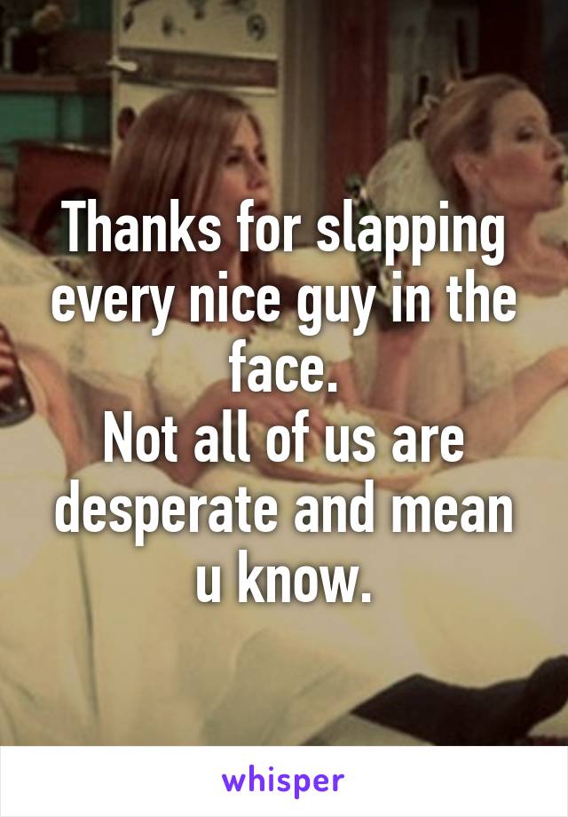 Thanks for slapping every nice guy in the face.
Not all of us are desperate and mean u know.