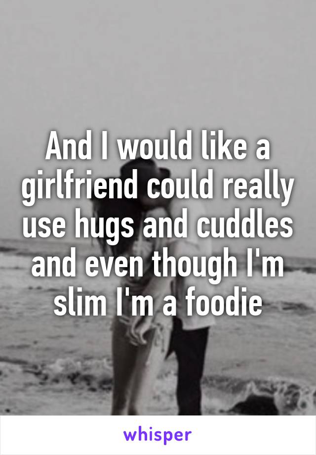 And I would like a girlfriend could really use hugs and cuddles and even though I'm slim I'm a foodie