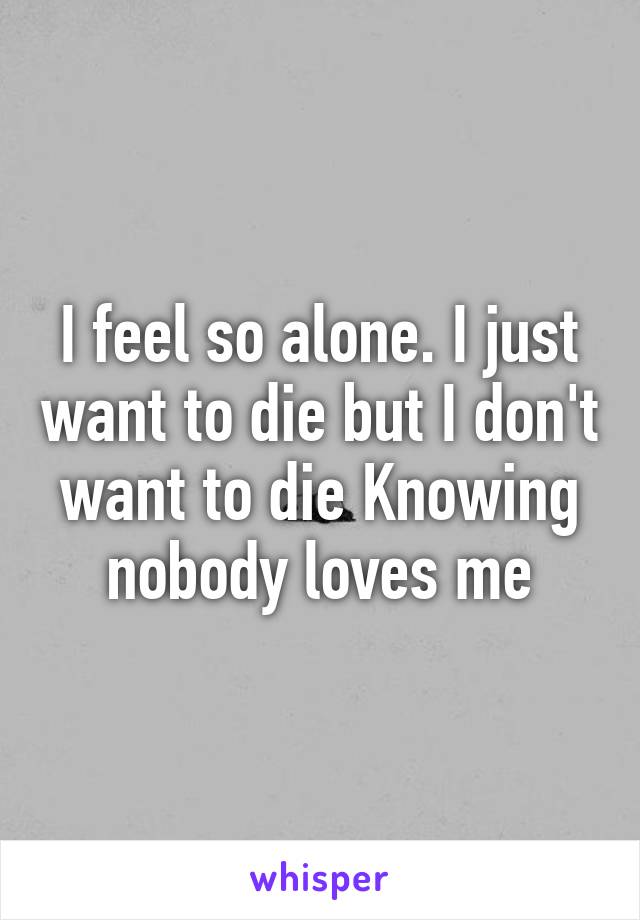 I feel so alone. I just want to die but I don't want to die Knowing nobody loves me