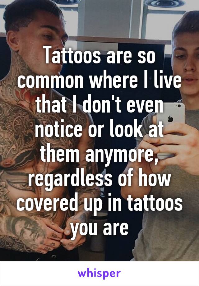 Tattoos are so common where I live that I don't even notice or look at them anymore, regardless of how covered up in tattoos you are