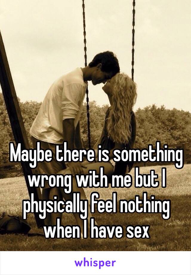 Maybe there is something wrong with me but I physically feel nothing when I have sex 