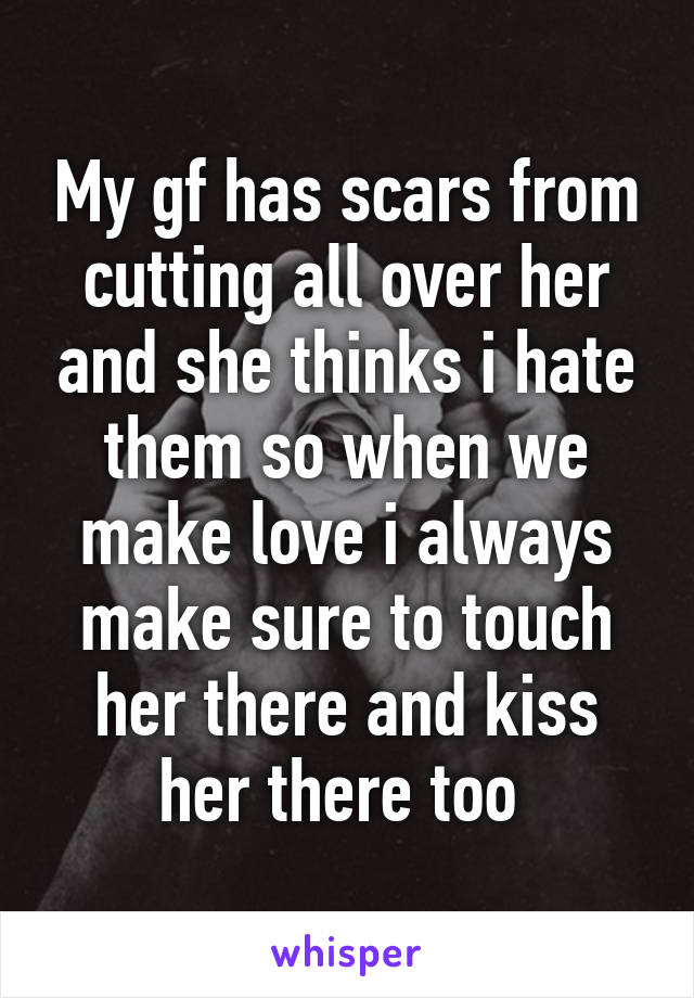 My gf has scars from cutting all over her and she thinks i hate them so when we make love i always make sure to touch her there and kiss her there too 