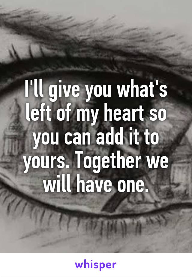 I'll give you what's left of my heart so you can add it to yours. Together we will have one.