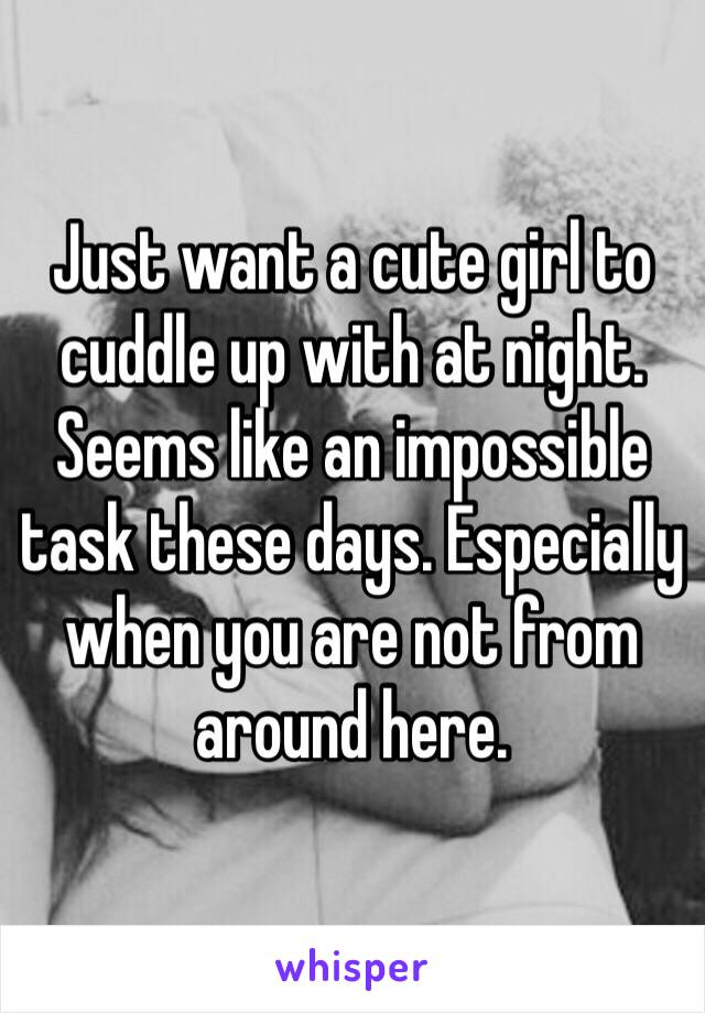 Just want a cute girl to cuddle up with at night. Seems like an impossible task these days. Especially when you are not from around here. 