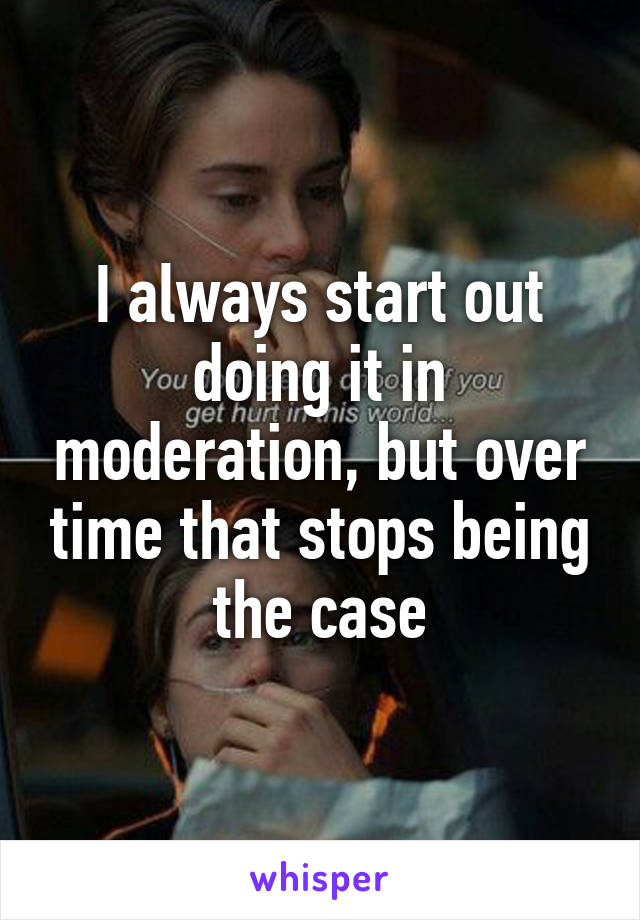 I always start out doing it in moderation, but over time that stops being the case