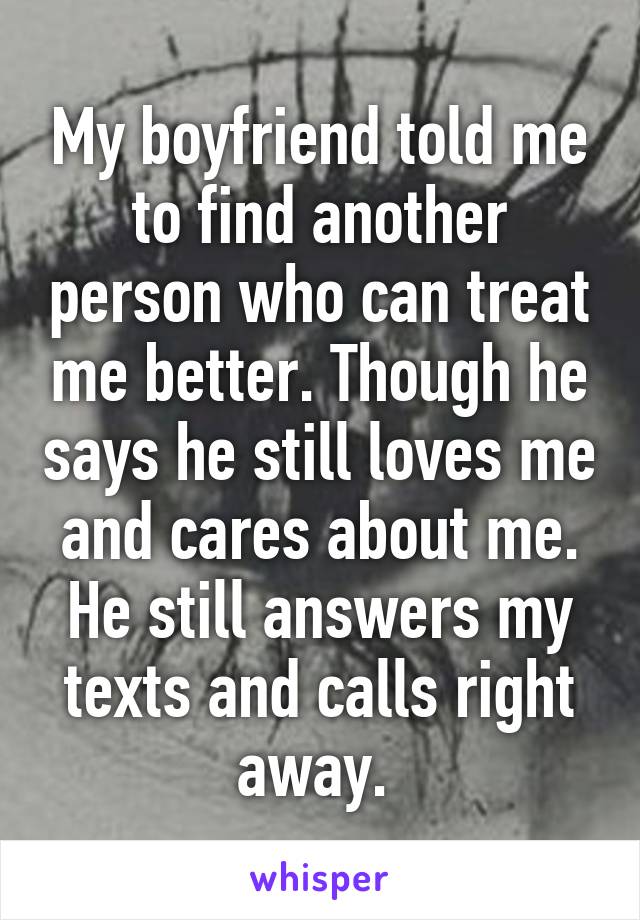 My boyfriend told me to find another person who can treat me better. Though he says he still loves me and cares about me. He still answers my texts and calls right away. 