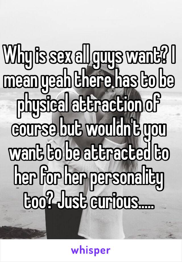 Why is sex all guys want? I mean yeah there has to be physical attraction of course but wouldn't you want to be attracted to her for her personality too? Just curious.....