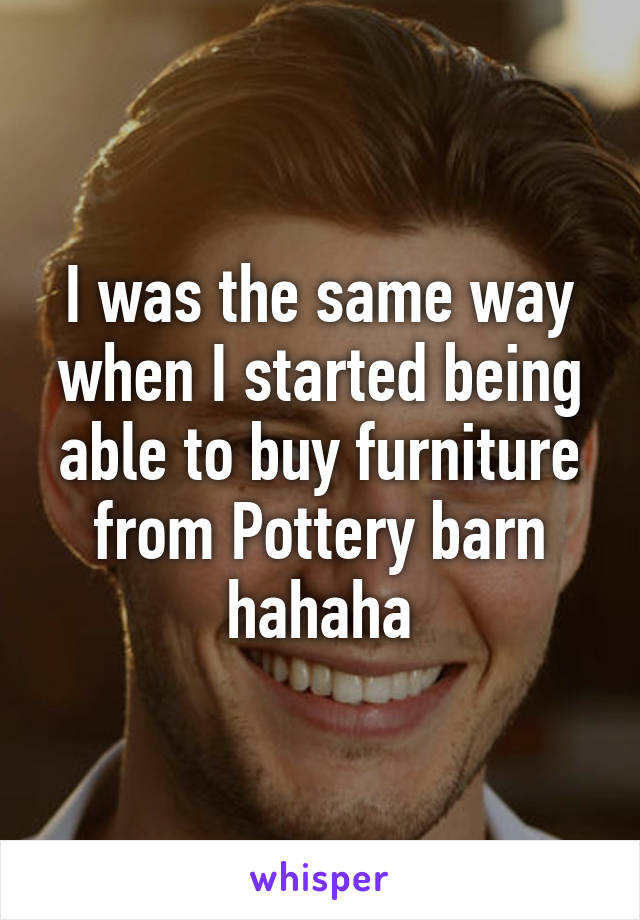 I was the same way when I started being able to buy furniture from Pottery barn hahaha