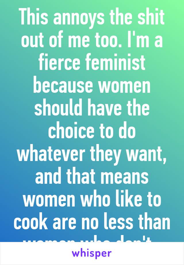 This annoys the shit out of me too. I'm a fierce feminist because women should have the choice to do whatever they want, and that means women who like to cook are no less than women who don't. 