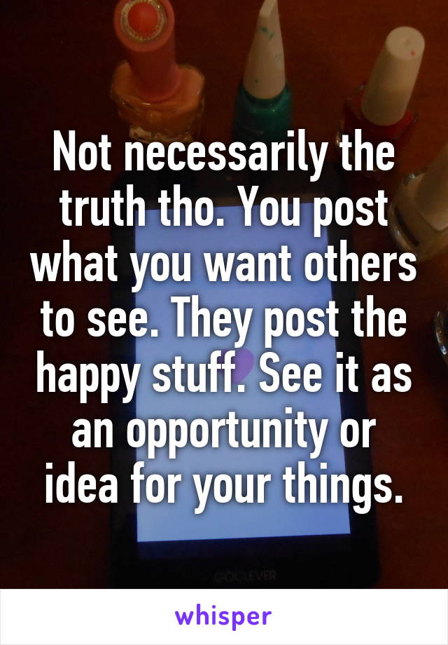 Not necessarily the truth tho. You post what you want others to see. They post the happy stuff. See it as an opportunity or idea for your things.