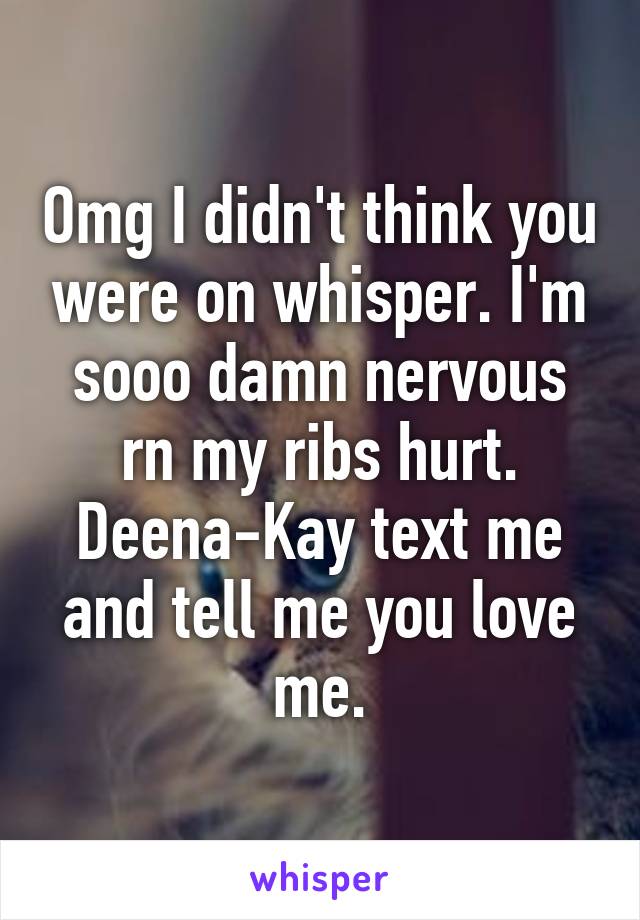 Omg I didn't think you were on whisper. I'm sooo damn nervous rn my ribs hurt. Deena-Kay text me and tell me you love me.