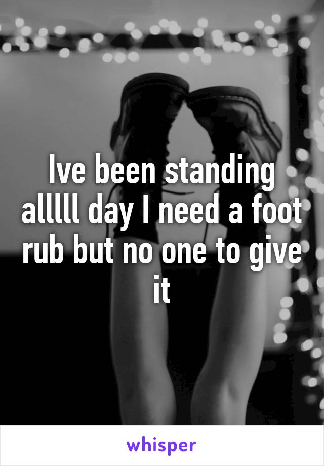 Ive been standing alllll day I need a foot rub but no one to give it