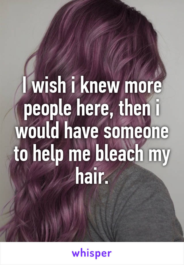 I wish i knew more people here, then i would have someone to help me bleach my hair.