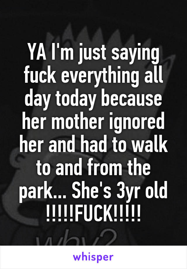 YA I'm just saying fuck everything all day today because her mother ignored her and had to walk to and from the park... She's 3yr old !!!!!FUCK!!!!!