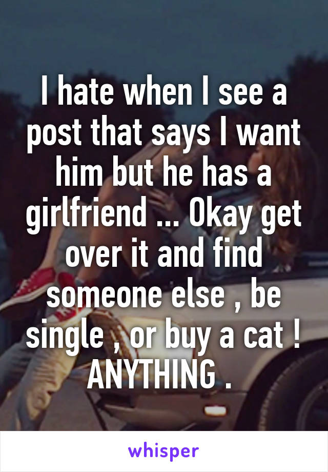 I hate when I see a post that says I want him but he has a girlfriend ... Okay get over it and find someone else , be single , or buy a cat ! ANYTHING . 