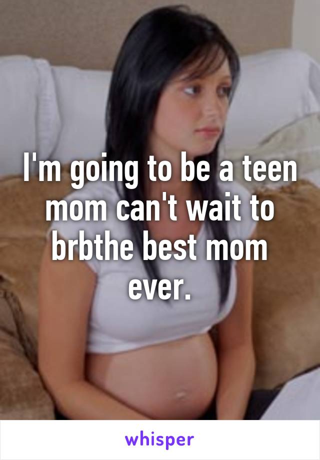 I'm going to be a teen mom can't wait to brbthe best mom ever.
