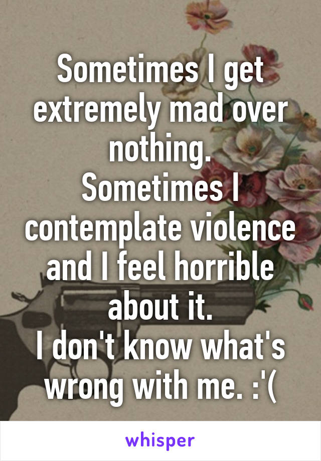 Sometimes I get extremely mad over nothing.
Sometimes I contemplate violence and I feel horrible about it.
I don't know what's wrong with me. :'(