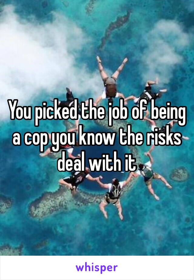 You picked the job of being a cop you know the risks deal with it 
