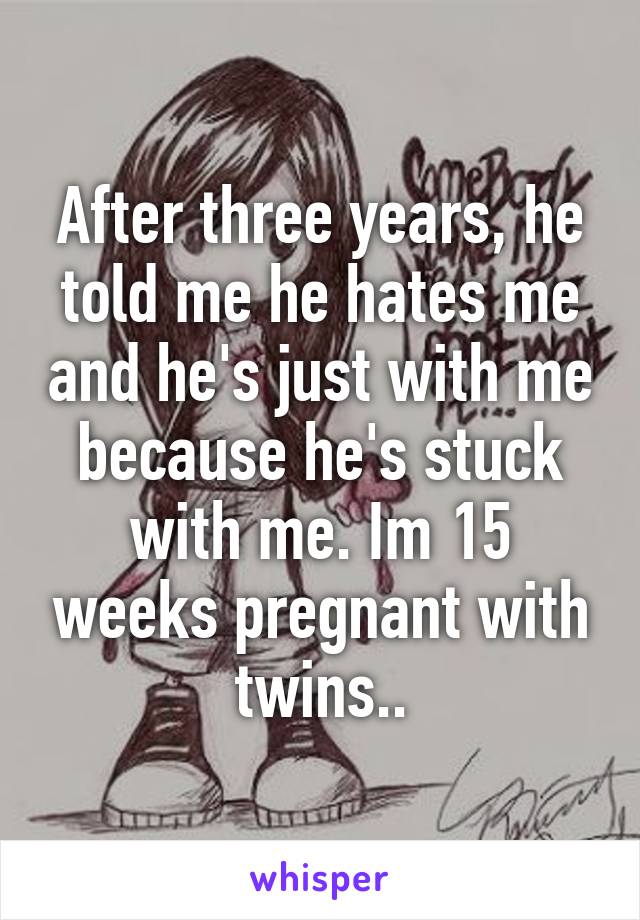 After three years, he told me he hates me and he's just with me because he's stuck with me. Im 15 weeks pregnant with twins..