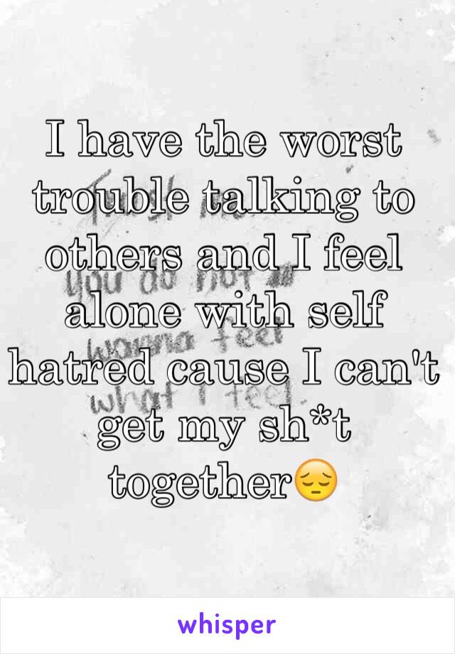 I have the worst trouble talking to others and I feel alone with self hatred cause I can't get my sh*t together😔
