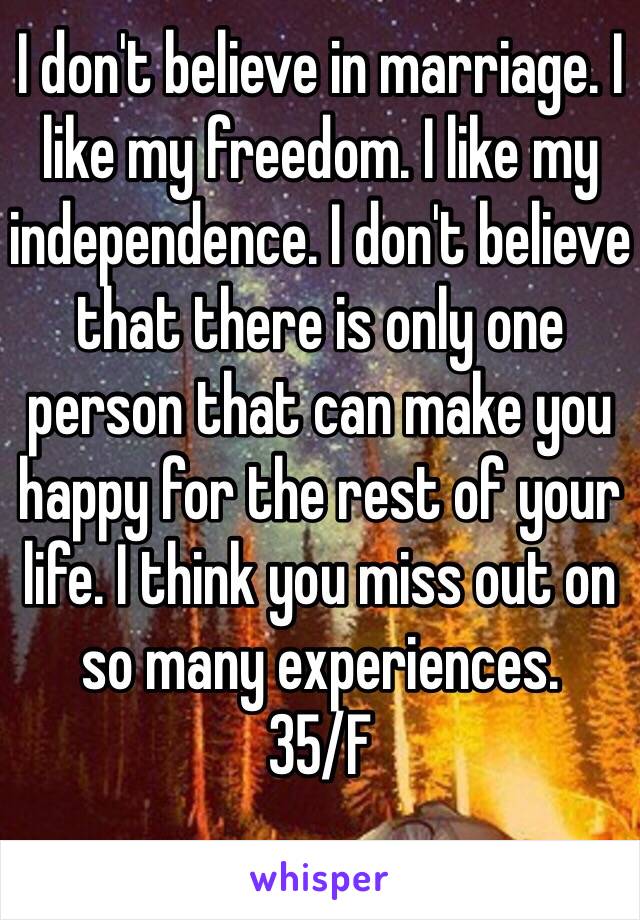 I don't believe in marriage. I like my freedom. I like my independence. I don't believe that there is only one person that can make you happy for the rest of your life. I think you miss out on so many experiences. 
35/F