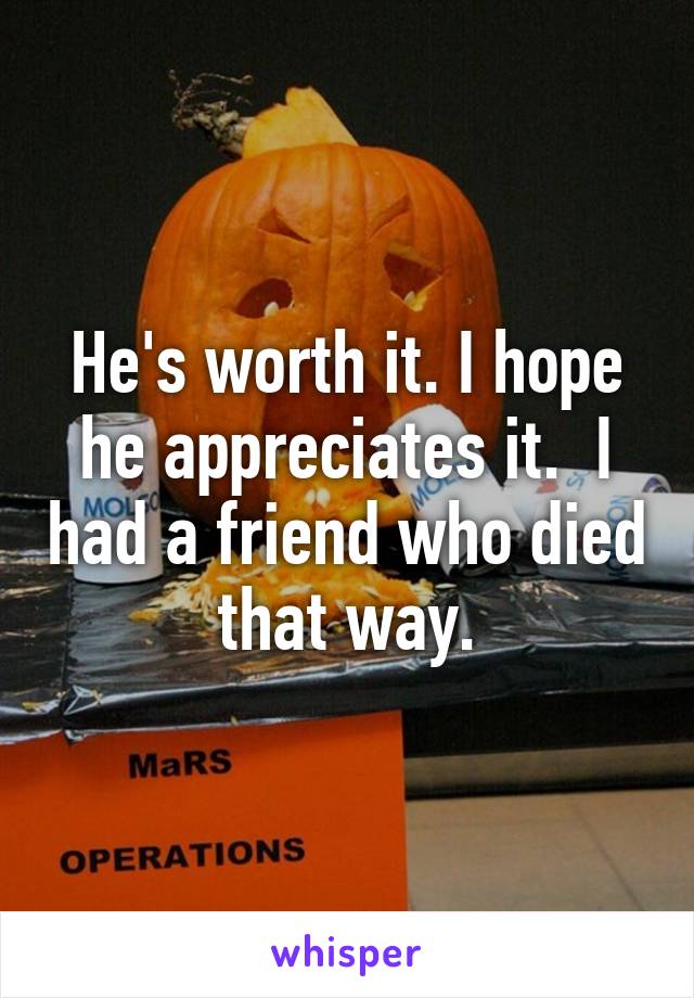 He's worth it. I hope he appreciates it.  I had a friend who died that way.