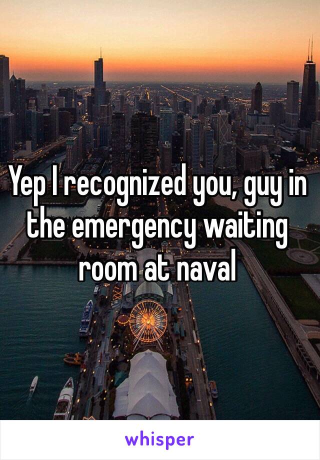 Yep I recognized you, guy in the emergency waiting room at naval