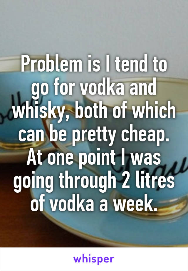 Problem is I tend to go for vodka and whisky, both of which can be pretty cheap.
At one point I was going through 2 litres of vodka a week.