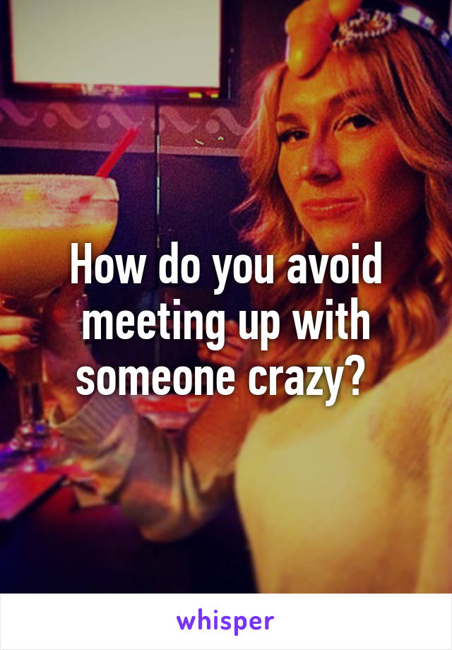 How do you avoid meeting up with someone crazy? 