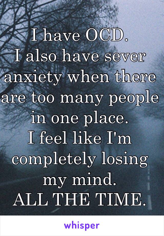 I have OCD.
I also have sever anxiety when there are too many people in one place. 
I feel like I'm completely losing my mind. 
ALL THE TIME.