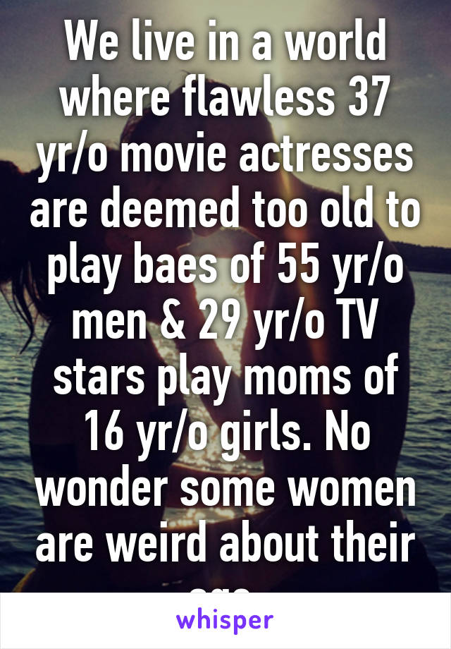 We live in a world where flawless 37 yr/o movie actresses are deemed too old to play baes of 55 yr/o men & 29 yr/o TV stars play moms of 16 yr/o girls. No wonder some women are weird about their age.