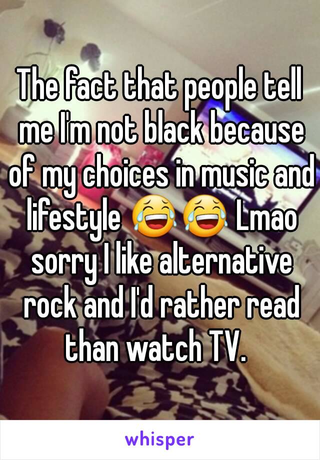 The fact that people tell me I'm not black because of my choices in music and lifestyle 😂😂 Lmao sorry I like alternative rock and I'd rather read than watch TV.  