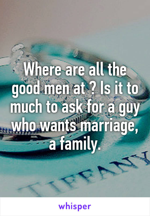 Where are all the good men at ? Is it to much to ask for a guy who wants marriage, a family.