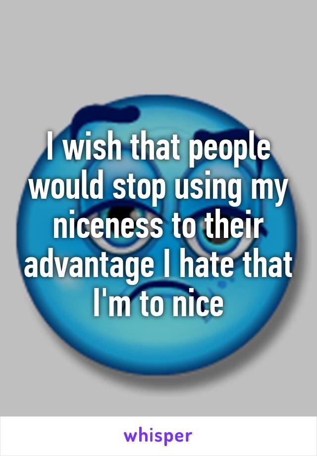 I wish that people would stop using my niceness to their advantage I hate that I'm to nice