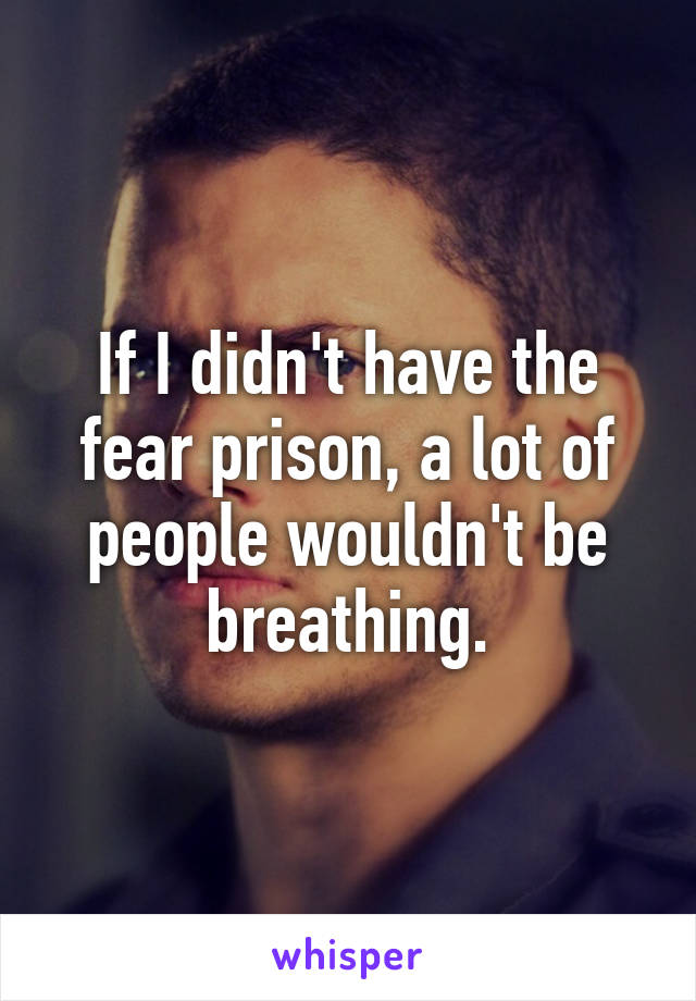 If I didn't have the fear prison, a lot of people wouldn't be breathing.