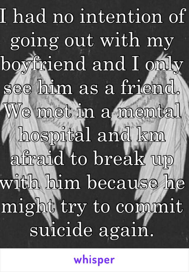 I had no intention of going out with my boyfriend and I only see him as a friend. We met in a mental hospital and km afraid to break up with him because he might try to commit suicide again. 