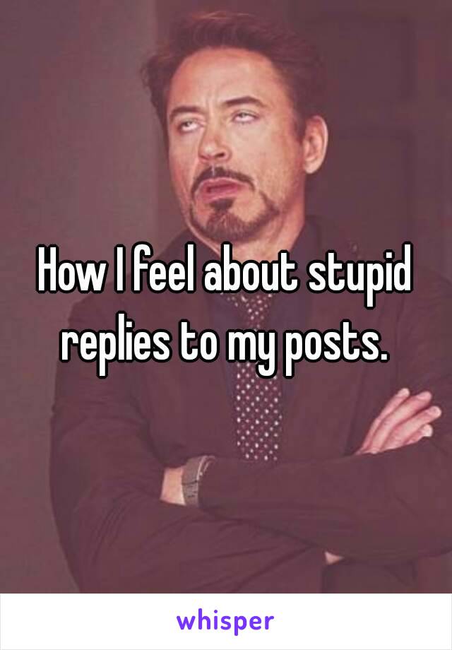 How I feel about stupid replies to my posts. 