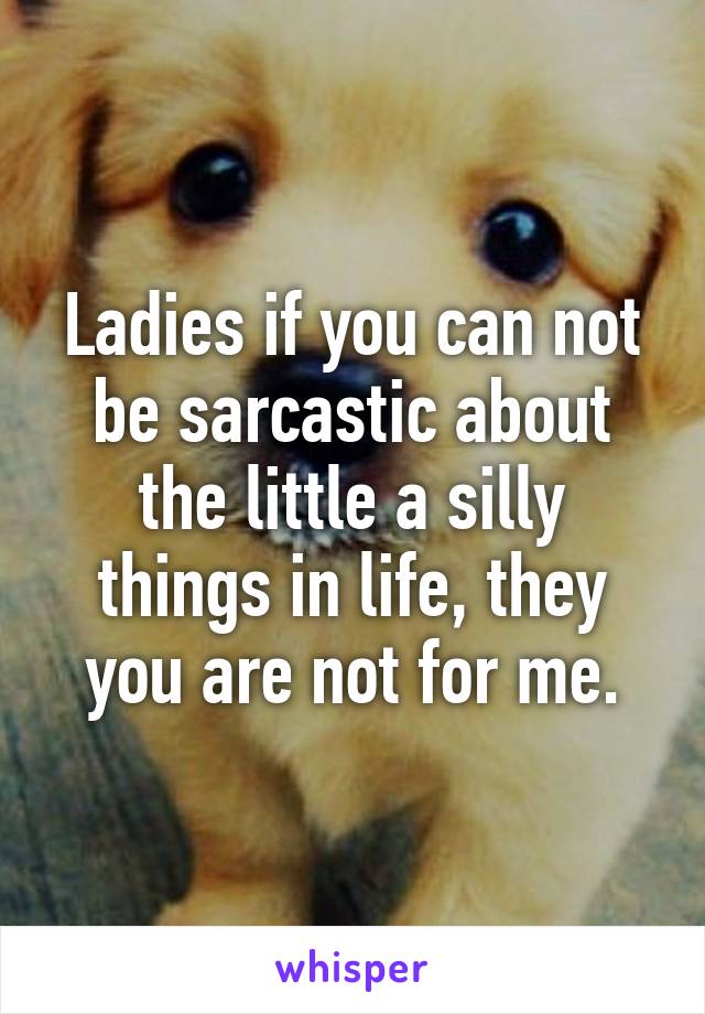 Ladies if you can not be sarcastic about the little a silly things in life, they you are not for me.