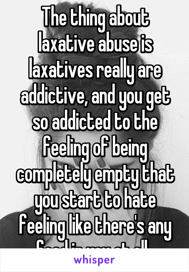 The thing about laxative abuse is laxatives really are addictive, and you get so addicted to the feeling of being completely empty that you start to hate feeling like there's any food in you at all. 