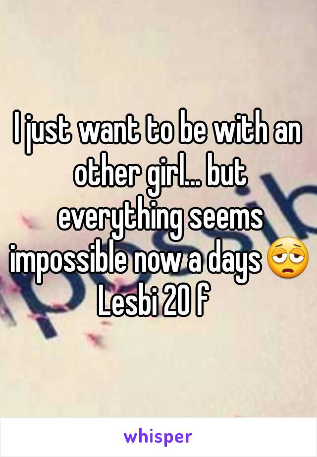 I just want to be with an other girl... but everything seems impossible now a days😩
Lesbi 20 f 