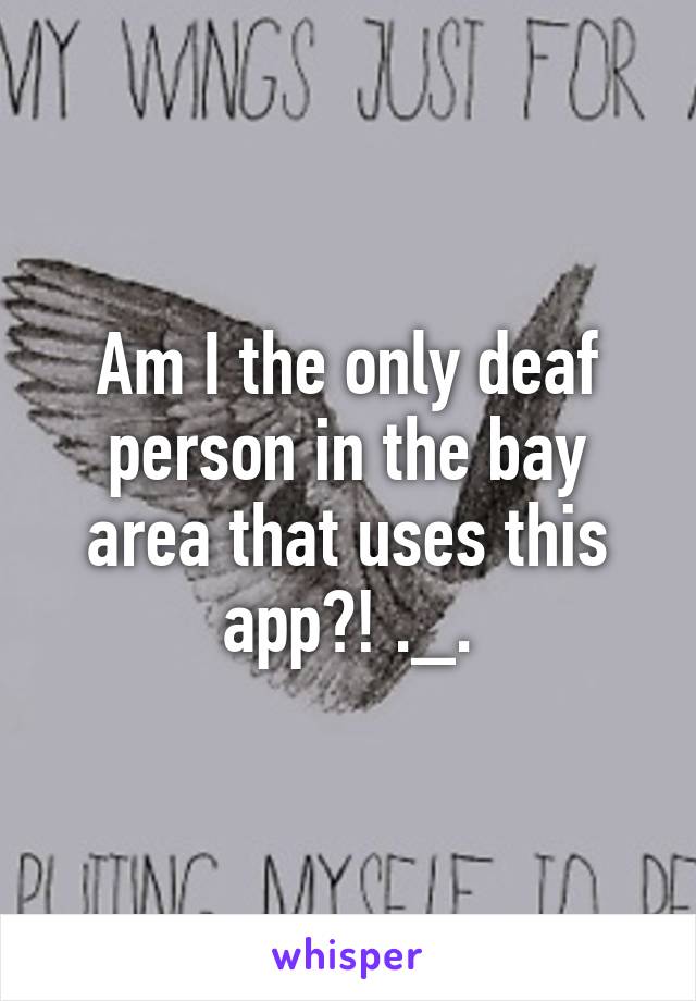 Am I the only deaf person in the bay area that uses this app?! ._.